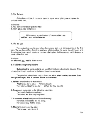 106
3. The Or type
Or implies a choice. It connects ideas of equal value, giving one a chance to
choose either idea.
Examples:
a. You can come today or tomorrow.
b. I can go or stay as I please.
4. The So type
The conjunction so is used when the second part is a consequence of the first
part. The so type differs from the and type, which implies the same line of thought and
from the but type, which implies a contrast. So implies that the second part follows as a
result of the first part.
Example:
He shouted, so I had to listen to him
B. Subordinating Conjunctions
Subordinating conjunctions are used to introduce subordinate clauses. They
convey the thought relationship between ideas in a sentence.
The principal subordinate conjunctions are what, that/ so that, because, how,
though/although, if/as if, unless, where and whether.
1. What is answered by a that clause.
That he is a liar is false (What is false?)
They claimed that he is a liar (What did they claim?)
2. Purpose is expressed in the following examples:
They read that they may learn.
They read, so that they may learn.
3. Cause and effect is expressed in the following:
He failed because he did not study.
He was so lazy that he failed.
4. Manner is expressed by how.
This is how I want to do it.
Other words to use instead of or are either…or,
neither…nor, and otherwise.
 