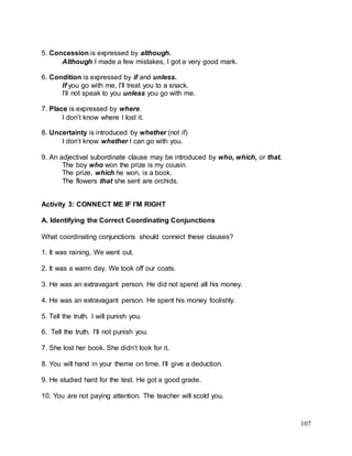 107
5. Concession is expressed by although.
Although I made a few mistakes, I got a very good mark.
6. Condition is expressed by if and unless.
If you go with me, I’ll treat you to a snack.
I’ll not speak to you unless you go with me.
7. Place is expressed by where.
I don’t know where I lost it.
8. Uncertainty is introduced by whether (not if)
I don’t know whether I can go with you.
9. An adjectival subordinate clause may be introduced by who, which, or that.
The boy who won the prize is my cousin.
The prize, which he won, is a book.
The flowers that she sent are orchids.
Activity 3: CONNECT ME IF I’M RIGHT
A. Identifying the Correct Coordinating Conjunctions
What coordinating conjunctions should connect these clauses?
1. It was raining. We went out.
2. It was a warm day. We took off our coats.
3. He was an extravagant person. He did not spend all his money.
4. He was an extravagant person. He spent his money foolishly.
5. Tell the truth. I will punish you.
6. Tell the truth. I’ll not punish you.
7. She lost her book. She didn’t look for it.
8. You will hand in your theme on time. I’ll give a deduction.
9. He studied hard for the test. He got a good grade.
10. You are not paying attention. The teacher will scold you.
 
