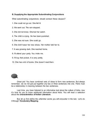 108
B. Supplying the Appropriate Subordinating Conjunctions
What subordinating conjunctions should connect these clauses?
1. She could not go out. She felt ill.
2. We went out. The rain stopped.
3. She did not know. She lost her watch.
4. The child is crying. He has been punished.
5. She was not sure. She could go.
6. She didn’t wear her new shoes. Her mother told her to.
7. It was growing dark. She reached home.
8. I’ll attend your party. You invite me.
9. I’ll buy that picture. It is very pretty.
10. She has a lot of books. She doesn’t read them.
Great job! You have combined sets of ideas to form new sentences. But always
remember, we do not just put together any two or three sentences into one. There must
be a relationship in meaning between the two sentences.
Last time, you have listened to an informative text about the culture of India, now
it’s time for you to know additional information about India. You will read a selection
about the characteristics of Indian Literature.
But, let us first define the unfamiliar words you will encounter in the text. Let’s do
it through Vocabulary Mapping.
 