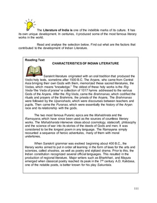 111
The Literature of India is one of the indelible marks of its culture. It has
its own unique development. In centuries, it produced some of the most famous literary
works in the world.
Read and analyse the selection below. Find out what are the factors that
contributed to the development of Indian Literature.
Reading Text
CHARACTERISTICS OF INDIAN LITERATURE
Sanskrit literature originated with an oral tradition that produced the
Vedic holy texts, sometime after 1500 B.C. The Aryans, who came from Central
Asia bringing their own Gods with them, memorized these sacred literatures, the
Vedas, which means “knowledge.” The oldest of these holy works is the Rig
Veda-“the Veda of praise”-a collection of 1017 hymns addressed to the various
Gods of the Aryans. After the Rig Veda, came the Brahmanas, which codified the
rituals and prayers of the Brahmins, the priests of the Aryans. The Brahmanas
were followed by the Upanishads, which were discourses between teachers and
pupils. Then came the Puranas, which were essentially the history of the Aryan
race and its relationship with the gods.
The two most famous Puranic epics are the Mahabhrata and the
Ramayana, which have since been used as the sources of countless literary
works. The Mahabharata interwove ideas about cosmology, statecraft, philosophy
and the science of war into its stories of the deeds of Gods and men. It was
considered to be the longest poem in any language. The Ramayana simply
recounted a sequence of heroic adventures, many of them with moral
undertones.
When Sanskrit grammar was evolved beginning about 400 B.C., the
literary works aimed to put in order all learning in the form of laws for the arts and
sciences, called shastras, as well as poetry and stylized drama. Prior to this, the
Indian constitution recognized several official languages. This resulted in the
production of regional literature. Major writers such as Bhartrihari, and Mayura
emerged when classical poetry reached its peak in the 7th century A.D. Kalidasa,
one of the notable poets, is better known for his play Sakuntala.
 