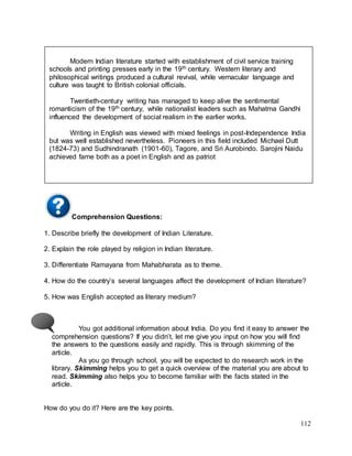 112
Comprehension Questions:
1. Describe briefly the development of Indian Literature.
2. Explain the role played by religion in Indian literature.
3. Differentiate Ramayana from Mahabharata as to theme.
4. How do the country’s several languages affect the development of Indian literature?
5. How was English accepted as literary medium?
You got additional information about India. Do you find it easy to answer the
comprehension questions? If you didn’t, let me give you input on how you will find
the answers to the questions easily and rapidly. This is through skimming of the
article.
As you go through school, you will be expected to do research work in the
library. Skimming helps you to get a quick overview of the material you are about to
read. Skimming also helps you to become familiar with the facts stated in the
article.
How do you do it? Here are the key points.
Modern Indian literature started with establishment of civil service training
schools and printing presses early in the 19th century. Western literary and
philosophical writings produced a cultural revival, while vernacular language and
culture was taught to British colonial officials.
Twentieth-century writing has managed to keep alive the sentimental
romanticism of the 19th century, while nationalist leaders such as Mahatma Gandhi
influenced the development of social realism in the earlier works.
Writing in English was viewed with mixed feelings in post-Independence India
but was well established nevertheless. Pioneers in this field included Michael Dutt
(1824-73) and Sudhindranath (1901-60), Tagore, and Sri Aurobindo. Sarojini Naidu
achieved fame both as a poet in English and as patriot
 