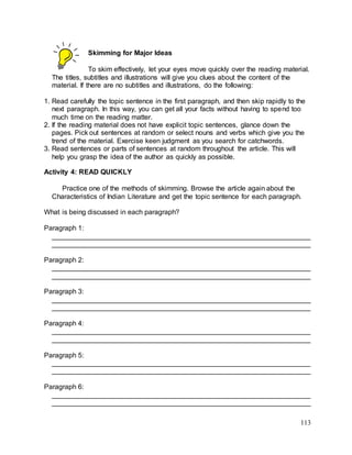 113
Skimming for Major Ideas
To skim effectively, let your eyes move quickly over the reading material.
The titles, subtitles and illustrations will give you clues about the content of the
material. If there are no subtitles and illustrations, do the following:
1. Read carefully the topic sentence in the first paragraph, and then skip rapidly to the
next paragraph. In this way, you can get all your facts without having to spend too
much time on the reading matter.
2. If the reading material does not have explicit topic sentences, glance down the
pages. Pick out sentences at random or select nouns and verbs which give you the
trend of the material. Exercise keen judgment as you search for catchwords.
3. Read sentences or parts of sentences at random throughout the article. This will
help you grasp the idea of the author as quickly as possible.
Activity 4: READ QUICKLY
Practice one of the methods of skimming. Browse the article again about the
Characteristics of Indian Literature and get the topic sentence for each paragraph.
What is being discussed in each paragraph?
Paragraph 1:
___________________________________________________________________
___________________________________________________________________
Paragraph 2:
___________________________________________________________________
___________________________________________________________________
Paragraph 3:
___________________________________________________________________
___________________________________________________________________
Paragraph 4:
___________________________________________________________________
___________________________________________________________________
Paragraph 5:
___________________________________________________________________
___________________________________________________________________
Paragraph 6:
___________________________________________________________________
___________________________________________________________________
 