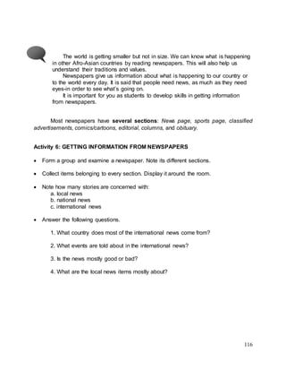 116
The world is getting smaller but not in size. We can know what is happening
in other Afro-Asian countries by reading newspapers. This will also help us
understand their traditions and values.
Newspapers give us information about what is happening to our country or
to the world every day. It is said that people need news, as much as they need
eyes-in order to see what’s going on.
It is important for you as students to develop skills in getting information
from newspapers.
Most newspapers have several sections: News page, sports page, classified
advertisements, comics/cartoons, editorial, columns, and obituary.
Activity 6: GETTING INFORMATION FROM NEWSPAPERS
 Form a group and examine a newspaper. Note its different sections.
 Collect items belonging to every section. Display it around the room.
 Note how many stories are concerned with:
a. local news
b. national news
c. international news
 Answer the following questions.
1. What country does most of the international news come from?
2. What events are told about in the international news?
3. Is the news mostly good or bad?
4. What are the local news items mostly about?
 