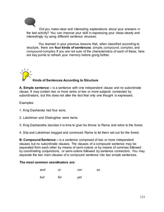 123
Did you make clear and interesting explanations about your answers in
the last activity? You can improve your skill in expressing your ideas clearly and
interestingly by using different sentence structure.
You learned in your previous lessons that, when classified according to
structure, there are four kinds of sentences: simple, compound, complex, and
compound-complex. If you are not sure of the characteristics of each of these, here
are key points to refresh your memory before going further.
Kinds of Sentences According to Structure
A. Simple sentence – is a sentence with one independent clause and no subordinate
clause. It may contain two or more verbs or two or more subjects connected by
subordinators, but this does not alter the fact that only one thought is expressed.
Examples:
1. King Dasharata had four sons.
2. Lakshman and Shatrughna were twins.
3. King Dasharatha decides it is time to give his throne to Rama and retire to the forest.
4. Sita and Lakshman begged and convinced Rama to let them set out for the forest.
B. Compound Sentence – is a sentence composed of two or more independent
clauses but no subordinate clauses. The clauses of a compound sentence may be
separated from each other by means of semi-colons or by means of commas followed
by coordinating conjunctions, or semi-colons followed by sentence connectors. You may
separate the two main clauses of a compound sentence into two simple sentences.
The most common coordinators are:
and or nor so
but for yet
 