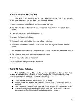 125
Activity 9: Sentence Structure Test
Write what kind of sentence each of the following is: simple, compound, complex,
or compound-complex. Be prepared to explain your answer.
1. After the supplies are delivered, we will decorate the gym.
2. We know that the art department has worked very hard, and we appreciate their
efforts.
3. If we start early, we can finish before noon.
4. Arrange the flowers artistically.
5. Somebody must stand at the door and collect the tickets.
6. This dance should be a success, because we have already sold several hundred
tickets.
7. We have elected a king and queen for the dance, and they will lead the Grand March.
8. The clean-up committee will report tomorrow at noon.
9. Cherry moves the table at the center.
10. Yoni does the arrangements for the tickets.
Activity 10: Write a Reflection
Write a short summary of the insights you have gained about the two characters
in “The Ramayana”. Use a mixture of simple, compound, complex and compound-
complex sentences to make your summary interesting.
 Characterize Rama as a husband and Sita as a wife.
 How did Sita show her love and devotion to her husband? How about Rama to
his wife?
 What conclusion can you make about the Indian women and men of their time?
 Do you see any similarities between Indian men and Filipino men? Or Indian
women and our Filipino women? In what way are they similar?
 