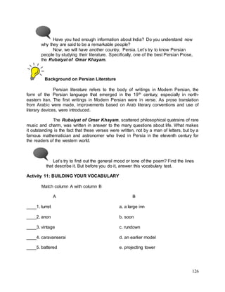 126
Have you had enough information about India? Do you understand now
why they are said to be a remarkable people?
Now, we will have another country, Persia. Let’s try to know Persian
people by studying their literature. Specifically, one of the best Persian Prose,
the Rubaiyat of Omar Khayam.
Background on Persian Literature
Persian literature refers to the body of writings in Modern Persian, the
form of the Persian language that emerged in the 19th century, especially in north-
eastern Iran. The first writings in Modern Persian were in verse. As prose translation
from Arabic were made, improvements based on Arab literary conventions and use of
literary devices, were introduced.
The Rubaiyat of Omar Khayam, scattered philosophical quatrains of rare
music and charm, was written in answer to the many questions about life. What makes
it outstanding is the fact that these verses were written, not by a man of letters, but by a
famous mathematician and astronomer who lived in Persia in the eleventh century for
the readers of the western world.
Let’s try to find out the general mood or tone of the poem? Find the lines
that describe it. But before you do it, answer this vocabulary test.
Activity 11: BUILDING YOUR VOCABULARY
Match column A with column B
A B
____1. turret a. a large inn
____2. anon b. soon
____3. vintage c. rundown
____4. caravanserai d. an earlier model
____5. battered e. projecting tower
 