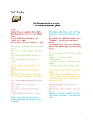 127
Poetry Reading
The Rubaiyat of Omar Khayam
Translated by Edward Fitzgerald
Wake!
For the Sun, who scattered into flight
The Stars before him from the Field of
Night,
Drives Night along with them from
Heav'n and strikes
The Sultán's Turret with a Shaft of Light.
And, as the Cock crew, those who stood
before
The Tavern shouted--"Open, then, the
Door!
You know how little while we have to
stay,
And, once departed, may return no
more."
Come, fill the Cup, and in the Fire of
Spring
The Winter Garment of Repentance
fling:
The Bird of Time has but a little way
To fly -- and Lo! the Bird is on the Wing.
The Worldly Hope men set their Hearts
upon
Turns Ashes -- or it prospers;
and anon,
Like Snow upon the Desert's dusty
Face
Lighting a little Hour or two -- is gone.
Think, in this batter'd Caravanserai
Whose Doorways are alternate Night
and Day,
How Sultan after Sultan with his Pomp
Abode his Hour or two and went his
way.
Ah, my Beloved, fill the Cup that clears
TO-DAY of past Regrets and future
Fears:
To-morrow! Why, To-morrow I may be
Myself with Yesterday's Sev'n thousand
Years.
For some we loved, the loveliest and the
best
That from his Vintage rolling
Time has prest,
Have drunk their Cup a Round or two
before,
And one by one crept silently to rest.
Ah, make the most of what we yet may
spend,
Before we too into the Dust descend;
Dust into Dust, and under Dust, to lie,
Sans Wine, sans Song, sans Singer,
and--sans End!
Oh threats of Hell and Hopes of
Paradise!
One thing at least is certain--This Life
flies:
One thing is certain and the rest is lies;
The Flower that once is blown for ever
dies.
 