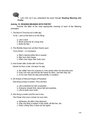 128
Let’s find out if you understand the poem through Reading Meaning into
Poetry.
Activity 12: READING MEANING INTO POETRY
Encircle the letter of the most appropriate meaning of each of the following
passages.
1. The Bird of Time has but a little way
To fly -- and Lo! the Bird is on the Wing.
a. Life is short
b. Birds cannot fly for a long time.
c. Birds die fast.
2. The Worldly Hope men set their Hearts upon
Turns Ashes -- or it prospers;
a. Men’s desires either fail or suceed.
b. Men burn their hopes.
c. When men hope, their hurts burn.
3. How Sultan after Sultan with his Pomp
Abode his Hour or two and went his way.
a. No matter how rich a person is, time comes when he becomes poor.
b. Even rich men just live the life meant for them, and then they die.
c. A rich man does not stay permanently in a palace.
4. Oh threats of Hell and Hopes of Paradise!
One thing at least is certain--This Life flies:
a. Life is destined for hell or paradise.
b. Everyone should think about hell and paradise.
c. Life on earth soon ends.
5. One thing is certain and the rest is lies;
The Flower that once is blown for ever dies.
a. All flowers die after it has bloomed.
b. Only one thing is certain in this world; all that live, die.
c. Once a thing dies, it does not live again.
 