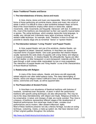 131
Asian Traditional Theatre and Dance
1. The interrelatedness of drama, dance and music
In Asia, drama, dance and music are inseparable. Most of the traditional
forms of Asian performing art combine drama, dance and music into a kind of
whole in which it is difficult to draw a clear borderline between these art forms.
Most of the Asian traditions employ either dance or dance-like, stylized
movements, while movements are frequently interwoven with text. In addition to
this, most of the traditions are characterized by their own specific musical styles
or genres. The acting technique, which employs dance-like body language, is
usually very intricate and it demands many years of arduous training, as
western ballet technique, for example, does. Therefore in Asia it is simply not
possible to classify stage arts as nonverbal “dance” or “spoken theatre”.
2. The Interaction between “Living Theatre” and Puppet Theatre
In Asia, puppet theatre and one of its variations, shadow theatre, are
often regarded as valued “classical” traditions. In Asia there are dozens of
important forms of puppet theatre. One could generalize that shadow theatre
usually represents the early strata of puppetry with a long history and religious
or magical connotations. In shadow theatre the silhouette-like figures are often
cut from leather or other transparent or semi-transparent materials and they are
seen through a cloth screen while manipulated by one or more puppeteers.
The interaction of puppet theatre and “living theatre” is one of the characteristics
of Asian theatrical traditions.
3. Relationship with Religion
In many of the Asian cultures, theatre and dance are still organically
related religions and other belief systems today. This deep intermingling of
theatre, dance and religion makes it difficult to draw a sharp borderline between
dance, ceremonies and rituals, as will be apparent later.
4. The Preservation of Ancient Forms
In Asia there is an abundance of theatrical traditions with histories of
hundreds, sometimes even thousands, of years in which the performance
traditions with specific acting techniques are also still preserved. This may be
due to the deep interrelationship with religion and rituals. Religious art tends to
be conservative in nature and changes of style are mainly avoided. Thus Asia is
a treasury of traditions representing different stages of the development of
theatrical performances from stone-age rituals to later, complex court
performances and to modern, often western-influenced styles.
Most of these traditions preserve not only a literary heritage, but also an acting
technique, costuming, masks, a make-up system etc. that have retained much
of their original qualities throughout the centuries.
http://www.xip.fi/atd/introduction/introduction.html
 