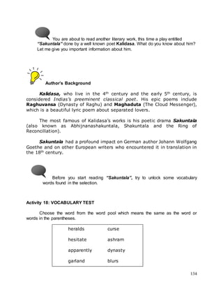 134
You are about to read another literary work, this time a play entitled
“Sakuntala” done by a well known poet Kalidasa. What do you know about him?
Let me give you important information about him.
Author’s Background
Kalidasa, who live in the 4th century and the early 5th century, is
considered Indias’s preeminent classical poet. His epic poems include
Raghuvansa (Dynasty of Raghu) and Maghaduta (The Cloud Messenger),
which is a beautiful lyric poem about separated lovers.
The most famous of Kalidasa’s works is his poetic drama Sakuntala
(also known as Abhijnanashakuntala, Shakuntala and the Ring of
Reconcillation).
Sakuntala had a profound impact on German author Johann Wolfgang
Goethe and on other European writers who encountered it in translation in
the 18th century.
Before you start reading “Sakuntala”, try to unlock some vocabulary
words found in the selection.
Activity 18: VOCABULARY TEST
Choose the word from the word pool which means the same as the word or
words in the parentheses.
heralds curse
hesitate ashram
apparently dynasty
garland blurs
 