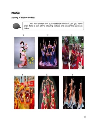 99
KNOW:
Activity 1: Picture Perfect
1 2 3
4 5 6
Are you familiar with our traditional dances? Can you name
one? Take a look at the following pictures and answer the questions
below:
 