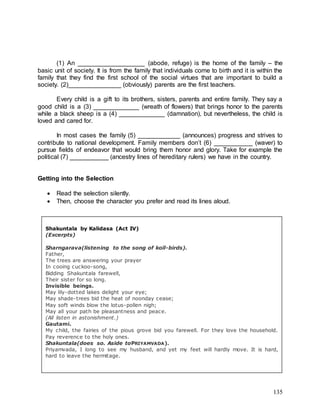 135
(1) An ___________________ (abode, refuge) is the home of the family – the
basic unit of society. It is from the family that individuals come to birth and it is within the
family that they find the first school of the social virtues that are important to build a
society. (2)_______________ (obviously) parents are the first teachers.
Every child is a gift to its brothers, sisters, parents and entire family. They say a
good child is a (3) _____________ (wreath of flowers) that brings honor to the parents
while a black sheep is a (4) _____________ (damnation), but nevertheless, the child is
loved and cared for.
In most cases the family (5) ____________ (announces) progress and strives to
contribute to national development. Family members don’t (6) ___________ (waver) to
pursue fields of endeavor that would bring them honor and glory. Take for example the
political (7) ___________ (ancestry lines of hereditary rulers) we have in the country.
Getting into the Selection
 Read the selection silently.
 Then, choose the character you prefer and read its lines aloud.
Shakuntala by Kalidasa (Act IV)
(Excerpts)
Sharngarava(listening to the song of koïl-birds).
Father,
The trees are answering your prayer
In cooing cuckoo-song,
Bidding Shakuntala farewell,
Their sister for so long.
Invisible beings.
May lily-dotted lakes delight your eye;
May shade-trees bid the heat of noonday cease;
May soft winds blow the lotus-pollen nigh;
May all your path be pleasantness and peace.
(All listen in astonishment.)
Gautami.
My child, the fairies of the pious grove bid you farewell. For they love the household.
Pay reverence to the holy ones.
Shakuntala(does so. Aside toPRIYAMVADA).
Priyamvada, I long to see my husband, and yet my feet will hardly move. It is hard,
hard to leave the hermitage.
 