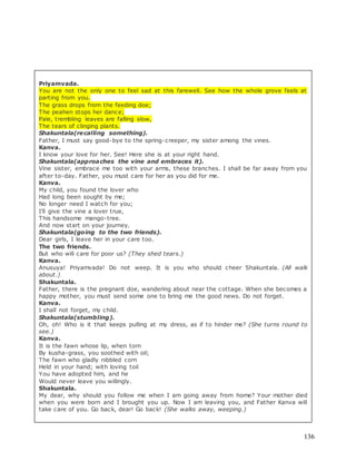 136
Priyamvada.
You are not the only one to feel sad at this farewell. See how the whole grove feels at
parting from you.
The grass drops from the feeding doe;
The peahen stops her dance;
Pale, trembling leaves are falling slow,
The tears of clinging plants.
Shakuntala(recalling something).
Father, I must say good-bye to the spring-creeper, my sister among the vines.
Kanva.
I know your love for her. See! Here she is at your right hand.
Shakuntala(approaches the vine and embraces it).
Vine sister, embrace me too with your arms, these branches. I shall be far away from you
after to-day. Father, you must care for her as you did for me.
Kanva.
My child, you found the lover who
Had long been sought by me;
No longer need I watch for you;
I’ll give the vine a lover true,
This handsome mango-tree.
And now start on your journey.
Shakuntala(going to the two friends).
Dear girls, I leave her in your care too.
The two friends.
But who will care for poor us? (They shed tears.)
Kanva.
Anusuya! Priyamvada! Do not weep. It is you who should cheer Shakuntala. (All walk
about.)
Shakuntala.
Father, there is the pregnant doe, wandering about near the cottage. When she becomes a
happy mother, you must send some one to bring me the good news. Do not forget.
Kanva.
I shall not forget, my child.
Shakuntala(stumbling).
Oh, oh! Who is it that keeps pulling at my dress, as if to hinder me? (She turns round to
see.)
Kanva.
It is the fawn whose lip, when torn
By kusha-grass, you soothed with oil;
The fawn who gladly nibbled corn
Held in your hand; with loving toil
You have adopted him, and he
Would never leave you willingly.
Shakuntala.
My dear, why should you follow me when I am going away from home? Your mother died
when you were born and I brought you up. Now I am leaving you, and Father Kanva will
take care of you. Go back, dear! Go back! (She walks away, weeping.)
 