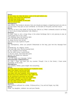 137
Kanva.
Do not weep, my child. Be brave. Look at the path before you.
Be brave, and check the rising tears
That dim your lovely eyes;
Your feet are stumbling on the path
That so uneven lies.
Sharngarava.
Holy Father, the Scripture declares that one should accompany a departing loved one only to
the first water. Pray give us your commands on the bank of this pond, and then return.
Kanva.
Then let us rest in the shade of this fig-tree. (All do so.) What commands would it be fitting
for me to lay on King Dushyanta? (He reflects.)
Anusuya.
My dear, there is not a living thing in the whole hermitage that is not grieving to-day at
saying good-bye to you. Look!
The sheldrake does not heed his mate
Who calls behind the lotus-leaf;
He drops the lily from his bill
And turns on you a glance of grief.
Kanva.
Son Sharngarava, when you present Shakuntala to the king, give him this message from
me.
Remembering my religious worth,
Your own high race, the love poured forth
By her, forgetful of her friends,
Pay her what honour custom lends
To all your wives. And what fate gives
Beyond, will please her relatives.
Sharngarava.
I will not forget your message, Father.
Kanva(turning toSHAKUNTALA).
My child, I must now give you my counsel. Though I live in the forest, I have some
knowledge of the world.
Sharngarava.
True wisdom, Father, gives insight into everything.
Kanva.
My child, when you have entered your husband’s home,
Obey your elders; and be very kind
To rivals; never be perversely blind
And angry with your husband, even though he
Should prove less faithful than a man might be;
Be as courteous to servants as you may,
Not puffed with pride in this your happy day:
Thus does a maiden grow into a wife;
But self-willed women are the curse of life.
But what does Gautami say?
Gautami.
This is advice sufficient for a bride. (ToSHAKUNTALA.) You will not forget, my child.
Kanva.
Come, my daughter, embrace me and your friends.
 