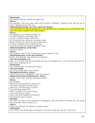 138
Shakuntala.
Oh, Father! Must my friends turn back too?
Kanva.
My daughter, they too must some day be given in marriage. Therefore they may not go to
court. Gautami will go with you.
Shakuntala(throwing her arms about her father).
I am torn from my father’s breast like a vine stripped from a sandal-tree on the Malabar hills.
How can I live in another soil? (She weeps.)
Kanva.
My daughter, why distress yourself so?
A noble husband’s honourable wife,
You are to spend a busy, useful life
In the world’s eye; and soon, as eastern skies
Bring forth the sun, from you there shall arise
A child, a blessing and a comfort strong—
You will not miss me, dearest daughter, long.
Shakuntala(falling at his feet).
Farewell, Father.
Kanva.
My daughter, may all that come to you which I desire for you.
Shakuntala(going to her two friends).
Come, girls! Embrace me, both of you together.
The two friends(do so).
Dear, if the good king should perhaps be slow to recognise you, show him the ring with his
own name engraved on it.
Shakuntala.
Your doubts make my heart beat faster.
The two friends.
Do not be afraid, dear. Love is timid.
Sharngarava(looking about).
Father, the sun is in midheaven. She must hasten.
Shakuntala(embracingKANVAonce more).
Father, when shall I see the pious grove again?
Kanva.
My daughter,
When you have shared for many years
The king’s thoughts with the earth,
When to a son who knows no fears
You shall have given birth,
When, trusted to the son you love,
Your royal labours cease,
Come with your husband to the grove
And end your days in peace.
Gautami.
My child, the hour of your departure is slipping by. Bid your father turn back. No, she would
never do that. Pray turn back, sir.
Kanva.
Child, you interrupt my duties in the pious grove.
Shakuntala.
Yes, Father. You will be busy in the grove. You will not miss me. But oh! I miss you.
 