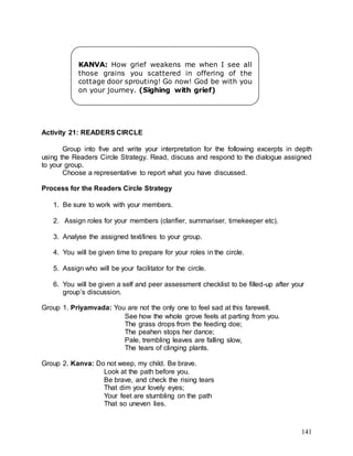 141
Activity 21: READERS CIRCLE
Group into five and write your interpretation for the following excerpts in depth
using the Readers Circle Strategy. Read, discuss and respond to the dialogue assigned
to your group.
Choose a representative to report what you have discussed.
Process for the Readers Circle Strategy
1. Be sure to work with your members.
2. Assign roles for your members (clarifier, summariser, timekeeper etc).
3. Analyse the assigned text/lines to your group.
4. You will be given time to prepare for your roles in the circle.
5. Assign who will be your facilitator for the circle.
6. You will be given a self and peer assessment checklist to be filled-up after your
group’s discussion.
Group 1. Priyamvada: You are not the only one to feel sad at this farewell.
See how the whole grove feels at parting from you.
The grass drops from the feeding doe;
The peahen stops her dance;
Pale, trembling leaves are falling slow,
The tears of clinging plants.
Group 2. Kanva: Do not weep, my child. Be brave.
Look at the path before you.
Be brave, and check the rising tears
That dim your lovely eyes;
Your feet are stumbling on the path
That so uneven lies.
KANVA: How grief weakens me when I see all
those grains you scattered in offering of the
cottage door sprouting! Go now! God be with you
on your journey. (Sighing with grief)
 