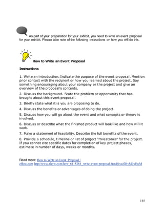 145
As part of your preparation for your exhibit, you need to write an event proposal
for your exhibit. Please take note of the following instructions on how you will do this.
How to Write an Event Proposal
Instructions
1. Write an introduction. Indicate the purpose of the event proposal. Mention
prior contact with the recipient or how you learned about the project. Say
something encouraging about your company or the project and give an
overview of the proposal's contents.
2. Discuss the background. State the problem or opportunity that has
brought about this event proposal.
3. Briefly state what it is you are proposing to do.
4. Discuss the benefits or advantages of doing the project.
5. Discuss how you will go about the event and what concepts or theory is
involved.
6. Discuss or describe what the finished product will look like and how will it
work.
7. Make a statement of feasibility. Describe the full benefits of the event.
8. Provide a schedule, timeline or list of project "milestones" for the project.
If you cannot cite specific dates for completion of key project phases,
estimate in number of days, weeks or months.
Read more: How to Write an Event Proposal |
eHow.com http://www.ehow.com/how_6115264_write-event-proposal.html#ixzz2ByM9uEwM
 