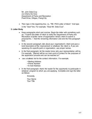 147
Mr. John Dela Cruz
c/o Cherry De Vera
Department of Parks and Recreation
Pearl Drive, Ortigas, Pasig City
 Then type in the regarding line, i.e., "RE: PEG Letter of Intent." And type
in the "dear" line. For example, "Dear Mr. Dela Cruz".
3. Letter Body
 Keep paragraphs short and concise. Begin the letter with something such
as, "I submit this letter of intent to notify the Department of Parks and
Recreation of [enter name of organization here]'s intent to submit a
proposal for..." Add the remaining information and end the first paragraph
here.
 In the second paragraph, talk about your organization's intent and give a
brief description of the improvement or whatever the intent is. If you are
speaking of a specific park or organization, use proper names.
 In the final paragraph, let the reader know who your representative will be.
For example, "[Name] will be our main point of contact for the purposes of
the application process and can be reached at:"
 use a bulleted list for the contact information. For example:
• Mailing Address
• Phone Number
• E-mail Address
 In the final paragraph, thank the reader for the opportunity to participate in
whatever program to which you are applying. Complete and sign the letter
as follows:
Sincerely,
Your Name
Your Title
 