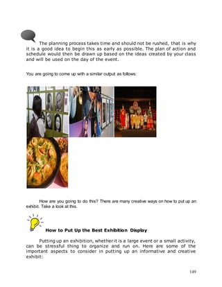 149
The planning process takes time and should not be rushed, that is why
it is a good idea to begin this as early as possible. The plan of action and
schedule would then be drawn up based on the ideas created by your class
and will be used on the day of the event.
You are going to come up with a similar output as follows:
How are you going to do this? There are many creative ways on how to put up an
exhibit. Take a look at this.
How to Put Up the Best Exhibition Display
Putting up an exhibition, whether it is a large event or a small activity,
can be stressful thing to organize and run on. Here are some of the
important aspects to consider in putting up an informative and creative
exhibit:
 