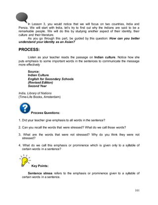 101
In Lesson 3, you would notice that we will focus on two countries, India and
Persia. We will start with India, let’s try to find out why the Indians are said to be a
remarkable people. We will do this by studying another aspect of their identity, their
culture and their literature.
As you go through this part, be guided by this question: How can you better
understand your identity as an Asian?
PROCESS:
Listen as your teacher reads the passage on Indian culture. Notice how she
puts emphasis to some important words in the sentences to communicate the message
more effectively
Source:
Indian Culture
English for Secondary Schools
(Revised Edition)
Second Year
India, Library of Nations
(Time-Life Books, Amsterdam)
Process Questions:
1. Did your teacher give emphasis to all words in the sentence?
2. Can you recall the words that were stressed? What do we call those words?
3. What are the words that were not stressed? Why do you think they were not
stressed?
4. What do we call this emphasis or prominence which is given only to a syllable of
certain words in a sentence?
Key Points:
Sentence stress refers to the emphasis or prominence given to a syllable of
certain words in a sentence.
 