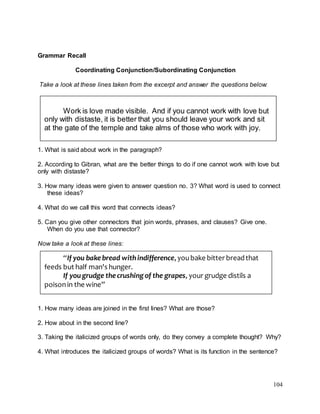 104
Grammar Recall
Coordinating Conjunction/Subordinating Conjunction
Take a look at these lines taken from the excerpt and answer the questions below:
1. What is said about work in the paragraph?
2. According to Gibran, what are the better things to do if one cannot work with love but
only with distaste?
3. How many ideas were given to answer question no. 3? What word is used to connect
these ideas?
4. What do we call this word that connects ideas?
5. Can you give other connectors that join words, phrases, and clauses? Give one.
When do you use that connector?
Now take a look at these lines:
1. How many ideas are joined in the first lines? What are those?
2. How about in the second line?
3. Taking the italicized groups of words only, do they convey a complete thought? Why?
4. What introduces the italicized groups of words? What is its function in the sentence?
Work is love made visible. And if you cannot work with love but
only with distaste, it is better that you should leave your work and sit
at the gate of the temple and take alms of those who work with joy.
“If you bakebread withindifference, youbake bitter breadthat
feeds but half man's hunger.
If you grudge thecrushing of the grapes, your grudge distils a
poisonin the wine”
 