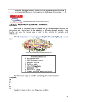 10
regarding Burmese literature focusing on the temperaments and psyche
of the people of Burma in their response to challenges of modernity.
burma-myanmar-name.jpgblog.burma-center.org
Activity 6: WELCOME TO BURMA AKA MYANMAR!
Take note of the words used in context that you will encounter in reading the
informative text. Beforehand, do the unlocking of difficulties through wordles. Your
teacher can use the manual way or refer to this website for examples and
instructions:
*Wordle Instructionswww.smsd.org/custom/StaffDev/Wordle%20QRG.pdf - United
States
wordle-znjcxc.jpgteacherchallenge.edublogs.org
Frequency Word List
a. extant specimen
b. dedicatory inscriptions
c. eloquent poems
d. Buddhist piety
e. educated courtiers
f. panegyric odes
g. letter of an abbot
h. foreign literature was transplanted
For the manual way, go over the example given done in acrostic:
Eloquent
M
O
T
I
O
N
Include the said words in your frequency word list.
 