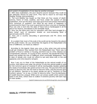14
Activity 10: LITERARY CAROUSEL
evil system of exploitation of one class by another emerged.
3. With class exploitation, the poor became poorer because they could not
get adequate returns for their work. They had to resort to evil ways like
stealing, looting, and prostitution.
4. The Lord Buddha has taught us that there are four causes of death:
kamma, frame of mind, weather, and food. Under the system of class
exploitation, how can the Have-nots enjoy good food and protect themselves
from extremes of weather? Can there be any sense of happiness or
contentment for them? Can even a good kamma favor one who is cheerless?
Thus one who is born into the class of Have-nots is handicapped in all the
above four factors, and disease is the inevitable result.
5. How can the Have-nots care for education with their hard struggle for a
bare living? Lack of education breeds an ever-increasing band of
ignoramuses and Mr. Zeros.
6. How can a country abounding in ignoramuses and Mr. Zeros ever
progress?
It is evident that most of the evils in the world can be traced to the advent
of the profit motive. Do you remember the legend of the Padaythabin (the
tree of fulfillment) we heard as children?
According to the legend, there was once a time when men and women
could get whatever they wanted from the Padaythabin tree. There was no
problem of food or clothes or housing, and there was no crime. Disease was
comparatively unknown. In course of time, however, the people fell victim to
greed and spoiled the tree of fulfillment which eventually disappeared. Then
a class of people who could not afford to eat well, dress well, or live well
appeared, and crime became rampant.
Now I ask you to think of the Padaythabin as the natural wealth of our
country, both above and under the ground. If only this natural wealth is used
for the common good of mankind it will be inexhaustible, besides satisfying
the needs of everybody. But greed comes in the way. The poorest of the poor
wants to become rich; the rich want to become richer, and the process goes
on ad infinitum. Spurred on by greed, people are apt to “botanize on their
mothers’ graves,” so to say, in order to become richer. Thus the distribution
of wealth becomes unequal. While some can amass wealth which cannot be
spent in ten lives, others have to wallow in extreme poverty with bare rags
on their bodies.
English Communication Arts and Skills through Afro-Asian Literature
 