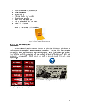 18
 Wear your heart on your sleeve
 In the doghouse
 When pigs fly
 Put your foot in your mouth
 On pins and needles
 I'll be there with bells on
 Bite off more than you can chew
 Toss your cookies
Refer to the sample pop up below.
Pop-Up-Note-Card.JPGfavecrafts.com
Activity 15: ODDS ON ADS
Your teacher will show different pictures of products or services and relate to
the images and text below. What are these examples? You are right. The pictures,
images and copy are considered as advertisements. What do you think are applied
in advertising so that consumers will buy products or avail of its services? Why are
consumers persuaded? What words or part of speech made the ads more
interesting?
adaccessbh0690-med1.jpegillinoispixels.wordpress.com
Burma_Shave_slogans.jpgthe60sofficialsite.com
 