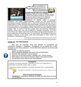 19
LUXURY PAINT AND PVC PIPING
Celebrities perform a range of different social,
cultural and political functions. In Burma their
social and cultural roles are no different,
though they have the added burden of
maintaining an identity within a politically
repressive and highly media-controlled society. In this environment,
advertising provides celebrities with a short-term financial reward, and an
opportunity to further promote their brand image. Though some actors have
used their fame to voice criticism against junta policies, most see advertising
in practical terms of maintaining a career. Many live near the relatively small
Yangon CBD, in some of the few middle class (by Burmese standards)
suburbs, where they may find it difficult to maintain anonymity. It is not
uncommon see singers and actors in the street, during social encounters or
even whilst they are shooting a new TV commercial. The localness of famous
people in Burma, in this sense, gives their patronage an extra sense of
familiarity in advertising work.
Advertising and Celebrity Endorsement in Burma Andrew King - Flow
flowtv.org/2011/01/advertising-and-celebrity-endorsement-in-burma/
Activity 16: THE PROPAGANDA
Well, from the examples, focus your attention on propaganda and
propaganda strategies in advertising. Propaganda can be utilized too, in texts,
passages or even literary selections. On the other hand, adjectives can likewise add
appeal to ads.
Answer the following questions:
1. What propaganda strategies were used in the advertisements?
2. How were they integrated in the ad copies?
3. Would you buy the said products? Why/Why not? Provide reasons.
4. What words or part of speech were/was utilized in the advertisements?
5. How did these words make the ads more effective?
Propaganda
--publicity to promote something: information put out by an organization or
government to promote a policy, idea, or cause
--misleading publicity: deceptive or distorted information that is systematically
spread
Microsoft® Encarta® 2009.© 1993-2008 Microsoft Corporation.All rights reserved.
Basic Propaganda Strategies
1. Bandwagon—persuading consumers by telling them that others are doing
the same thing
Glamour and Ordinariness –
Actress Htet Htet Moe Oo
singing the praises of ‘EVA
Pipe’ (PVC Piping Suppliers)
 