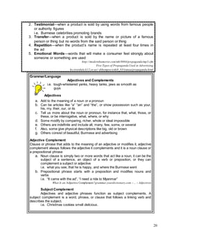 20
2. Testimonial—when a product is sold by using words from famous people
or authority figures
i.e. Burmese celebrities promoting brands
3. Transfer—when a product is sold by the name or picture of a famous
person or thing but no words from the said person or thing
4. Repetition—when the product’s name is repeated at least four times in
the ad
5. Emotional Words—words that will make a consumer feel strongly about
someone or something are used
http://modernhumorist.com/mh/0004/propaganda/mp3.cfm
Five Types of Propaganda Used in Advertising
hs.riverdale.k12.or.us/~dthompso/exhib_03/tianaa/propaganda.html
6.
Grammar/Language
Adjectives and Complements
i.e. tough-whiskered yanks, heavy tanks, jaws as smooth as
guys
Adjectives
a. Add to the meaning of a noun or a pronoun
b. Can be articles like “a” “an” and “the”, or show possession such as your,
his, my, their, our, or its
c. Tell us more about the noun or pronoun, for instance that, what, those, or
these, or be interrogative, what, where, or why
d. Some modify by comparing, richer, whole or ideal impossible
e. Others are indefinite and include all, many, few, some, or several
f. Also, some give physical descriptions like big, old or brown
g. Others consist of beautiful, Burmese and advertising
Adjective Complement
Clause or phrase that adds to the meaning of an adjective or modifies it, adjective
complement always follows the adjective it complements and it is a noun clause or
a prepositional phrase
a. Noun clause is simply two or more words that act like a noun, it can be the
subject of a sentence, an object of a verb or preposition, or they can
complement a subject or adjective
i.e. what you see, that he is happy, and where the Burmese went
b. Prepositional phrase starts with a preposition and modifies nouns and
verbs
i.e. “It came with the ad”, “I need a ride to Myanmar”
What Is an Adjective Complement?grammar.yourdictionary.com › ... › Adjectives
Subject Complement
Adjectives and adjective phrases function as subject complements. A
subject complement is a word, phrase, or clause that follows a linking verb and
describes the subject.
i.e. Christmas cookies smell delicious.
 