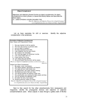 21
Object Complement
Adjectives and adjective phrases function as object complements. An object
complement is a word, phrase, or clause that directly follows and describes the
direct object.
i.e. Judeo-Christians consider Jerusalem holy.
What Do Adjectives and Adjective Phrases Do in English Grammar?
www.brighthubeducation.com› Homework Help › English Help
Let us have examples for drill or exercise. Identify the adjective
complements in the sentences.
Examples of Adjective Complements
Noun Clause and Prepositional Phrase:
1. She was hesitant to tell her parents.
2. The boss was anxious to promote sales.
3. Are you afraid of spiders?
4. We were shocked by the news.
5. I was delighted that she was chosen.
6. He is likely to be nominated.
7. The child was eager for Christmas to arrive.
8. I am curious what color it is.
9. It was wrong of her to go.
10. I am happy they got married.
11. We are all afraid that the storm will be severe.
What Is an Adjective Complement?grammar.yourdictionary.com › ... ›
Adjectives
Subject and Object Complement:
1. My puppy is very mischievous.
2. The patient appears dehydrated and feverish.
3. The apple pie you made tastes sour.
4. My grandmother was rather forward thinking.
5. The British are fond of fish and chips.
6. The little girl painted her bedroom bright pink.
7. The preschoolers are coloring the trees purple and blue.
8. The jury declared the defendant guilty.
9. We voted her entry most original.
10. Studying grammar makes me happy.
What Do Adjectives and Adjective Phrases Do in English Grammar?
www.brighthubeducation.com› Homework Help › English Help
Next to that, search for five other advertisements from newspapers and
magazines, identify the propaganda devices and adjective or adjective
complementations used. Show outputs in class through a gallery walk of life-like
 