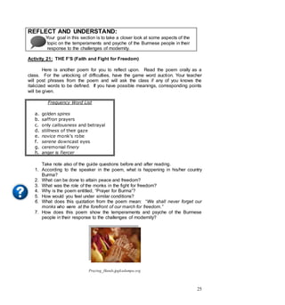 25
REFLECT AND UNDERSTAND:
Your goal in this section is to take a closer look at some aspects of the
topic on the temperaments and psyche of the Burmese people in their
response to the challenges of modernity.
Activity 21: THE F’S (Faith and Fight for Freedom)
Here is another poem for you to reflect upon. Read the poem orally as a
class. For the unlocking of difficulties, have the game word auction. Your teacher
will post phrases from the poem and will ask the class if any of you knows the
italicized words to be defined. If you have possible meanings, corresponding points
will be given.
Frequency Word List
a. golden spires
b. saffron prayers
c. only callousness and betrayal
d. stillness of their gaze
e. novice monk’s robe
f. serene downcast eyes
g. ceremonial finery
h. anger is fiercer
Take note also of the guide questions before and after reading.
1. According to the speaker in the poem, what is happening in his/her country
Burma?
2. What can be done to attain peace and freedom?
3. What was the role of the monks in the fight for freedom?
4. Why is the poem entitled, “Prayer for Burma”?
5. How would you feel under similar conditions?
6. What does this quotation from the poem mean: “We shall never forget our
monks who were at the forefront of our march for freedom.”
7. How does this poem show the temperaments and psyche of the Burmese
people in their response to the challenges of modernity?
Praying_Hands.jpgkadampa.org
 