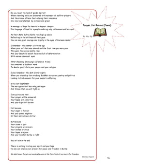 26
Do you recall the land of golden spires?
Where morning bells are answered with murmurs of saffron prayers
And the silence of bare feet echoing their innocence
In a land overwhelmed by evilness and greed
A message of hope for hearts in deepest despair
In a language of love for a people enduring only callousness and betrayal
As their Meta Sutra chants rose high up above
Reflecting in the stillness of their gaze
You can see great courage and dignity in the eyes of Burmese monks
I remember the summer a lifetime ago
When your soft hair was shaved and the first time you wore your
Thin-gann the novice monk’s robe
And your beautiful boyish face was full of determination
With serene downcast eyes
After shedding Shinlaung’s ceremonial finery
You remained a Buddhist monk
To devote your life to your people and your religion
I also remember the dark winter nights
When you stayed up late studying Buddha’s scripture, poetry and politics
Looking to find answers for your people’s suffering
Since last September
The war against evil has only just begun
And I know that you will fight on
I am quite sure that
Your prayer will be answered
Your hopes will come true
And your fight will be won
Not because
Your anger is fiercer
And your power mightier
Or their hatred more bitter
But because
Your cause is just
Your prayers are sincere
Your wishes are true
Your hopes are pure
And your love for Burma is right
You will win in the end
There is nothing to stop your spirit and your hope
No one can silence your prayers for peace and freedom in Burma
We shall never forget our monkswho were at the forefront of our marchfor freedom.
Burma Digest
Prayer for Burma (Poem)
By May Ng
 