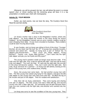 27
Afterwards, you will be grouped into two: one will deliver the poem in a simple
speech choir or choral reading and the remaining group will have it in a rap
presentation or creative jazz chant with choreography.
Activity 22: YOUR MISSION
Earlier, you read poems, now we have the story, The Country’s Good Son.
Read the said text silently.
The Country’s Good Son
Minn New Thein
Lin Aung’s mother had a shop in the Mingaladon market, where she
sold slippers. Lin Aung helped his mother in the shop during his school
holidays. As the Mingaladon market was an army market, soldiers could be
seen shopping there daily. It was more crowded on Sundays. Many soldiers
could be seen moving about busily.
It was Sunday, and Lin Aung was sitting in front of the shop; “Younger
Brother, do you have real ‘Sin-kye’ No. 9?” A young man, wearing trousers,
entered and asked him. Quickly Lin Aung took a pair of ‘Sinkye’ No. 9
slippers and showed them. “How much are these slippers, Young
Brother?” Twenty -one Kyats, Elder Brother.” “Can I take only the right
side slipper and pay you ten Kyats and fifty pyas?”
The young man’s question made Lin Aung’s eyes become wide. If he
sold only the right side, how could he sell the left side? And why did he want
only one slipper? “You can’t do that. If I sell only the right side, the one left
in the shop will become useless. “Yes, but I want only the right side. But
wait, I’ll go and look for a partner.” Lin Aung was left behind, looking at the
back of the young man, who walked away, limping.
Soon, the young man came back. He had another young man with
him. The first young man asked Ling Aung for the slippers, and gave the left
side slipper to the young man who had come with him. He lifted the leg of
his trouser and put on the slipper. Then he nodded with satisfaction.
Only then did Lin Aung understand. They were buying and sharing
one pair of slippers. The first young man had a false left leg, and second
young man had a false right leg. So everything was all right because there
was one who wanted only the right side, and another who wanted only the
left side.
Lin Aung was sorry to see the condition of the two young men. They
 