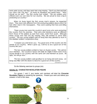 28
were quite young, and they each had a leg missing. “Don’t you feel sad that
you have only one leg?” Lin Aung as inquisitive and asked them. “Why
should we be sad?” the first young man smiled. “We are soldiers who
offered even our own lives for our country. We are proud to lose a leg in
protecting our country.”
When Lin Aung heard the first young man’s answer, he respected
them. They were very different from the young drug addicts about whom he
had often read in the newspapers. They were wasting their lives and killing
themselves.
These young men were the country’s good sons who were protecting
the country from its enemies. Their aims and intentions were as different
from those of the addicts as east from west, north from south. Although
these young men had one leg missing, they still wanted to serve their
country. The two young soldiers told Lin Aung that they planned to work in
the disabled soldiers’ cooperative shop.
“I respect you and honor you. You good sons of the country are the
jewels of our country. When I grow up, I will try to be a good son of the
country like you.”
The two young soldiers smiled to hear Lin Aung’s words. “We admire
your intention. Our country’s future will really be bright if there were more
young people in our country with the same aim and intention as yours. All
right, we will go now.”
The two young soldiers said goodbye to Lin Aung and went away. Lin
Aung was filled with the desire to become a good son of the country.
Literature in Focus II
Do the following exercises by groups (six).
Activity 23: CHARACTER REVELATION FIGURE
For groups 1 and 2, your leader and members will label the Character
Revelation Figure by answering the questions. Present your work and defend your
answers in front of the class.
Which character do
you like best? Why?
Which character
experiences personal
change from beginning
to end? Explain.
How did the story reveal the
temperaments and psyche
of the Burmese people in
their response to the
challenges of modernity?
 