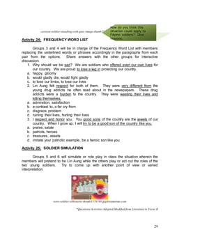 29
cartoon-soldier-standing-with-gun.-image-thumb22630222.jpgdreamstime.com
Activity 24: FREQUENCY WORD LIST
Groups 3 and 4 will be in charge of the Frequency Word List with members
replacing the underlined words or phrases accordingly in the paragraphs from each
pair from the options. Share answers with the other groups for interactive
discussion.
1. Why should we be sad? We are soldiers who offered even our own lives for
our country. We are proud to lose a leg in protecting our country.
a. happy, gloomy
b. would gladly die, would fight gladly
c. to lose our limbs, to lose our lives
2. Lin Aung felt respect for both of them. They were very different from the
young drug addicts he often read about in the newspapers. These drug
addicts were a burden to the country. They were wasting their lives and
killing themselves.
a. admiration, satisfaction
b. a contrast to, a far cry from
c. disgrace, problem
d. ruining their lives, hurting their lives
3. I respect and honor you. You good sons of the country are the jewels of our
country. When I grow up, I will try to be a good son of the country like you.
a. praise, salute
b. patriots, heroes
c. treasures, assets
d. imitate your patriotic example, be a heroic son like you
Activity 25: SOLDIER SIMULATION
Groups 5 and 6 will simulate or role play in class the situation wherein the
members will pretend to be Lin Aung while the others play or act out the roles of the
two young soldiers. Try to come up with another point of view or varied
interpretation.
retro-soldier-silhouette-thumb3376569.jpgdreamstime.com
*Questions/Activities Adopted/Modified from Literature in Focus II
How do you think this
situation could apply to
Filipino soldiers? Give
reasons.
 