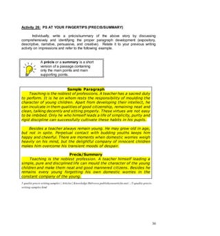 30
Activity 26: PS AT YOUR FINGERTIPS (PRECIS/SUMMARY)
Individually, write a précis/summary of the above story by discussing
comprehensively and identifying the proper paragraph development (expository,
descriptive, narrative, persuasive, and creative). Relate it to your previous writing
activity on impressions and refer to the following example.
A précis or a summary is a short
version of a passage containing
only the main points and main
supporting points.
Sample Paragraph
Teaching is the noblest of professions. A teacher has a sacred duty
to perform. It is he on whom rests the responsibility of moulding the
character of young children. Apart from developing their intellect, he
can inculcate in them qualities of good citizenship, remaining neat and
clean, talking decently and sitting properly. These virtues are not easy
to be imbibed. Only he who himself leads a life of simplicity, purity and
rigid discipline can successfully cultivate these habits in his pupils.
Besides a teacher always remain young. He may grow old in age,
but not in spite. Perpetual contact with budding youths keeps him
happy and cheerful. There are moments when domestic worries weigh
heavily on his mind, but the delightful company of innocent children
makes him overcome his transient moods of despair.
Precis/Summary
Teaching is the noblest profession. A teacher himself leading a
simple, pure and disciplined life can mould the character of the young
children and make them neat and good mannered citizens. Besides he
remains every young forgetting his own domestic worries in the
constant company of the young.
5 quality precis writing samples | Articles| Knowledge Hubwww.publishyourarticles.net/.../5-quality-precis-
writing-samples.html
 
