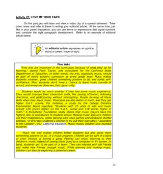 32
Activity 27: LEND ME YOUR EARS!
On this part, you will listen and view a video clip of a speech delivered. Take
down notes and refer to these in writing your editorial article. At the same time, just
like in your panel discussion, you can use terms or expressions that signal opinions
and consider the right paragraph development. Refer to an example of editorial
article below.
An editorial article expresses an opinion
about a current issue or topic.
Fine Arts
“Fine arts are important in the curriculum because of what they do for
learning,” stated Patty Taylor, arts consultant for the California State
Department of Education. In other words, the arts, especially music, should
be part of every school’s curriculum at every grade level. Music makes
students smarter, gives children something positive to do, and builds self-
confidence. Most students don’t have a chance to learn music outside of
school, and everyone deserves that opportunity.
Students would be much smarter if they had some music experience.
They would improve their classroom skills, like paying attention, following
directions, and participating without interrupting. People develop all these
skills when they learn music. Musicians are also better in math, and they get
higher S.A.T. scores. For instance, a study by the College Entrance
Examination Board reported, “Students with 20 units of arts and music
scored 128 points higher on the S.A.T. verbal and 118 points higher in
math.” A Rockefeller Foundation study states that music majors have the
highest rate of admittance to medical school. Making music also lets children
use their imaginations, unlike playing with video games and electronic stuffed
animals. “It provides students a chance to try out their own ideas,” according
to the October 1997 California Educator. Music makes children well-rounded
students.
Music not only makes children better students but also gives them
something positive to do. In a music program, children can be part of a band
or choir instead of joining a gang. Parents can enjoy listening to their
children’s music instead of seeing them glued to a computer or TV screen. In
band, students get to be part of a team. They can interact with old friends
and make new friends through music. While learning and making music,
children can also be exploring a potential career.
 