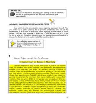 35
TRANSFER:
Your goal in this section is to apply your learning to real life situations.
You will be given a practical task which will demonstrate your
understanding.
Activity 29: HANDING IN YOUR EVALUATION PAPER
Your task is to write an evaluation paper regarding a program viewed. You
are invited by a state university for a possible scholarship and one of the
requirements is to submit an evaluation paper regarding current events or social
issues. There will be a screening of video clips to guide you and choices of topics
for you to write on. Therefore, choose one as your basis and prepare to defend or
discuss it in the form of a hot seat in front of the board members.
An evaluation paper is a type of
argument that includes evidence to
justify a writer's opinions about a
subject.
You can find an example here for reference.
Evaluation Essay on Gender in Advertising
Gender differences and biases have been a part of the normal
lives of humans ever since anyone can remember. Anthropological
evidence has revealed that even the humans and the hominids of
ancient times had separate roles for men and women in their societies,
and this relates to the concepts of epistemology. There were certain
things that women were forbidden to do and similarly men could not
partake in some of the activities that were traditionally reserved for
women. This has given birth to the gender role stereotypes that we
find today. These differences have been passed on to our current
times; although many differences occur now that have caused a lot of
debate amongst the people as to their appropriateness and have made
it possible for us to have a stereotyping threat by which we sometimes
assign certain qualities to certain people without thinking. For
example, many men are blamed for undermining women and
stereotyping them for traditional roles, and this could be said to be the
 