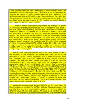 36
same for men; men are also stereotyped in many of their roles. This
leads to social constructionism since the reality is not always depicted
by what we see by our eyes. These ideas have also carried on in the
world of advertising and the differences shown between the males and
the females are apparent in many advertisements we see today. This
can have some serious impacts on the society as people begin to
stereotype the gender roles in reality.
There has been a lot of attention given to the portrayal of gender
in advertising by both practitioners as well as academics and much of
this has been done regarding the portrayal of women in advertising
(Ferguson, Kreshel, & Tinkham 40-51; Bellizzi & Milner 71-79). This
has led many to believe that most of the advertisements and their
contents are sexist in nature. It has been noted by viewing various ads
that women are shown as being more concerned about their beauty
and figure rather than being shown as authority figures in the ads;
they are usually shown as the product users. Also, there is a tendency
in many countries, including the United States, to portray women as
being subordinate to men, as alluring sex objects, or as decorative
objects. This is not right as it portrays women as the weaker sex,
being only good as objects.
At the same time, many of the ads do not show gender biases in
the pictures or the graphics, but some bias does turn up in the
language of the ad. “Within language, bias is more evident in songs
and dialogue than in formal speech or when popular culture is
involved. For example, bias sneaks in through the use of idiomatic
expressions (man's best friend) and when the language refers to
characters that depict traditional sex roles. One's normative
interpretation of these results depends on one's ideological perspective
and tolerance for the pace of change. It is encouraging that the limited
study of language in advertising indicates that the use of gender-
neutrality is commonplace. Advertisers can still reduce the
stereotyping in ad pictures, and increase the amount of female speech
relative to male speech, even though progress is evidenced. To the
extent that advertisers prefer to speak to people in their own
language, the bias present in popular culture will likely continue to be
reflected in advertisements” (Artz et al 20).
Advertisements are greatly responsible for eliciting such views for
the people of our society. The children also see these pictures and they
are also the ones who create stereotypes in their minds about the
different roles of men and women. All these facts combine to give
result to the different public opinion that becomes fact for many of the
 