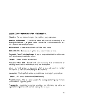 42
GLOSSARY OF TERMS USED IN THIS LESSON:
Adjective. The part of speech or word that modifies a noun or pronoun.
Adjective Complement. A clause or phrase that adds to the meaning of an
adjective or modifies it. It always follows the adjective it complements and it is a
noun clause or a prepositional phrase
Advertisement. A public announcement using the mass media.
Editorial Article. It expresses an opinion about a current issue or topic.
Evaluation Paper/Evaluative Essay. A type of argument that includes evidence to
justify a writer's opinions about a subject.
Fantasy. It means a dream or imagination.
Frequency Word List. Set of words used in reading texts or selections for
unlocking of difficulties or vocabulary building and development.
Idiom. A word, phrase or expression which is commonly used in everyday
conversation by native speakers of English. It is figurative.
Impression. A lasting effect, opinion or mental image of somebody or something.
Opinion. It is a view or assessment about something.
Précis/Summary. This is a short version of a passage containing only the main
points and main supporting points.
Propaganda. A publicity to promote something. An information put out by an
organization or government to promote a policy, idea or cause.
 