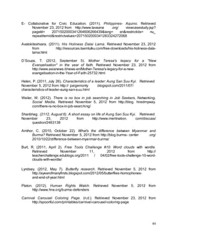 44
E- Collaborative for Civic Education. (2011). Philippines- Aquino. Retrieved
November 23, 2012 from http://www.tavaana .org/ viewcasestudy.jsp?
pageId= 2071502000341264606266439&lang= en&restrictids= nu_
repeatitemid&restrictvalues=2071502000341283324272068
Avalokiteshvara. (2011). His Holiness Dalai Lama. Retrieved November 23, 2012
from http://resources.tsemtulku.com/free-downloads/his-holiness-dala-
lama.html
D’Souza, T. (2012, September 5). Mother Teresa's legacy for a "New
Evangelisation" in the year of faith. Retrieved November 23, 2012 from
http://www.asianews.it/news-en/Mother-Teresa's-legacy-for-a-new-
evangelisation-in-the-Year-of-Faith-25732.html
Helen, P. (2011, July 26). Characteristics of a leader: Aung San Suu Kyi. Retrieved
November 5, 2012 from http:// paigemonty .blogspot.com/2011/07/
characteristics-of-leader-aung-san-suu.html
Weiler, W. (2012). There is no box in job searching in Job Seekers, Networking,
Social Media. Retrieved November 5, 2012 from http://blog. hiredmyway.
com/there-is-no-box-in-job-searching/
Shanbhag. (2112, August 6). A short essay on life of Aung San Suu Kyi. Retrieved
November 23, 2012 from http://www.meritnation. com/discuss/
question/2463138
Amthor, C. (2010, October 22). What’s the difference between Myanmar and
Burma? Retrieved November 5, 2012 from http://blog.burma- center .org/
2010/10/22/difference-between-myanmar-burma/
Burt, R. (2011, April 2). Free Tools Challenge #10: Word clouds with wordle.
Retrieved November 11, 2012 from http://
teacherchallenge.edublogs.org/2011 / 04/02/free-tools-challenge-10-word-
clouds-with-wordle/
Lyndsey. (2012, May 7). Butterfly research. Retrieved November 5, 2012 from
http://ayearofmanyfirsts.blogspot.com/2012/05/butterflies-homophones-
and-end-of-year.html
Platon. (2012). Human Rights Watch. Retrieved November 5, 2012 from
http://www.hrw.org/burma-defenders
Carnival Carousel Coloring Page. (n.d.). Retrieved November 23, 2012 from
http://spoonful.com/printables/carnival-carousel-coloring-page
 