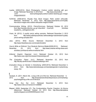 46
Lyusha. (2000-2012). Stock Photography: Cartoon soldier standing with gun.
Image. Retrieved November 5, 2012 from http://www.dreamstime
.com/ stock-photography-cartoon-soldier-standing-gun.-image-
image22630222
Fat*fa*tin. (2000-2012). Royalty Free Stock Images: Retro soldier silhouette.
Retrieved November 5, 2012 from http://www.dreamstime.com/royalty-
free-stock-images-retro-soldier-silhouette-image3376569
Communicative Writing. (2012). Précis/Summary. Retrieved October 23, 2012
from http://member.tokoha-u.ac.jp/~dixonfdm/ Core%20 Activities
/academic_ writing/precis.htm
Virani, M. (2012). 5 quality precis writing samples. Retrieved December 3, 2012
from http://www.publishyourarticles.net/knowledge-hub/articles/5-quality-
precis-writing-samples.html
Jess. (2012). Write Source. Retrieved December 3, 2012 from
http://www.thewritesource.com/studentmodels/
How to Write an Editorial: Your Students Opinions Matter!(2009-2012). Retrieved
November 23, 2012 from http://www.creative-writing-ideas-and-
activities.com/how-to-write-an-editorial.html
Editorial Graphic Organizer. (n.d.). Retrieved October 23, 2012 from
http://www.ccps.org/chms/research/davis/edigo.pdf
The Evaluation Paper. (n.d.). Retrieved November 23, 2012 from
http://faculty.samford.edu/~drdedo/evalassign.html
Evaluation Essay on Gender in Advertising. (2003-2012). Retrieved December 3,
2012 from http://www.tailoredessays.com/samples/gender-in-advertising-
essay. htm
Sandyck, E. (2011, March 29). Living a life out of the box. Retrieved November 5,
2012 from http://empoweredonlineentrepreneurs.com/marketing-
psychology/living-a-life-out-of-the-box/
Aung San Suu Kyi. (n.d.). Retrieved November 5, 2012 from
http://www.imdb.com/name/nm1238989/
Muppet. (2009, September 27). The Contemplative Psyche: Freedom...for Burma
(Myanmar). Retrieved October 23, 2012 from http://thecontemplative
psyche.blogspot.com/2009/09/freedom.html
 