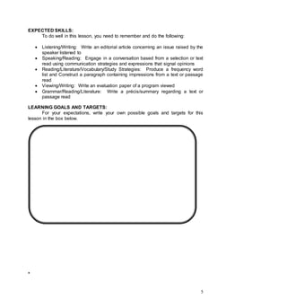 5
EXPECTED SKILLS:
To do well in this lesson, you need to remember and do the following:
 Listening/Writing: Write an editorial article concerning an issue raised by the
speaker listened to
 Speaking/Reading: Engage in a conversation based from a selection or text
read using communication strategies and expressions that signal opinions
 Reading/Literature/Vocabulary/Study Strategies: Produce a frequency word
list and Construct a paragraph containing impressions from a text or passage
read
 Viewing/Writing: Write an evaluation paper of a program viewed
 Grammar/Reading/Literature: Write a précis/summary regarding a text or
passage read
LEARNING GOALS AND TARGETS:
For your expectations, write your own possible goals and targets for this
lesson in the box below.
*
 