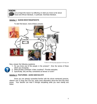 6
KNOW:
Let us begin this lesson by reflecting on what you know so far about
Asian and African literature, in particular, Burmese literature.
Activity 1: GUESS WHO?/SNAPSHOTS
To start the lesson, look at these pictures.
Camera-coloring-page.jpgsupercoloring.com
Now, answer the following questions:
1. Do you know any of the people in the pictures? Give the names of those
whom you recognize.
2. What did they contribute in their countries? Provide examples.
3. Specifically, why are they considered as heroes or icons?
Activity 2: FEATURING: AUNG SAN SUU KYI
Since you are already somewhat familiar with the above mentioned persons,
wherein one is Aung San Suu Kyi, study more information about her from this short
essay. Your teacher can read it through storytelling while you read silently and
follow.
 