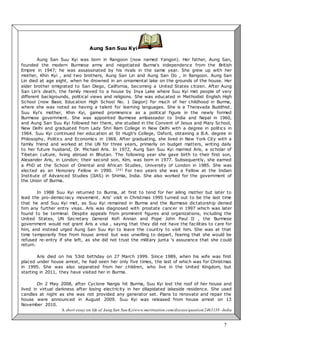 7
Activity 3: CSI (Character Study of an Individual)
Aung San Suu Kyi
Aung San Suu Kyi was born in Rangoon (now named Yangon). Her father, Aung San,
founded the modern Burmese army and negotiated Burma's independence from the British
Empire in 1947; he was assassinated by his rivals in the same year. She grew up with her
mother, Khin Kyi , and two brothers, Aung San Lin and Aung San Oo , in Rangoon. Aung San
Lin died at age eight, when he drowned in an ornamental lake on the grounds of the house. Her
elder brother emigrated to San Diego, California, becoming a United States citizen. After Aung
San Lin's death, the family moved to a house by Inya Lake where Suu Kyi met people of very
different backgrounds, political views and religions. She was educated in Methodist English High
School (now Basic Education High School No. 1 Dagon) for much of her childhood in Burma,
where she was noted as having a talent for learning languages. She is a Theravada Buddhist.
Suu Kyi's mother, Khin Kyi, gained prominence as a political figure in the newly formed
Burmese government. She was appointed Burmese ambassador to India and Nepal in 1960,
and Aung San Suu Kyi followed her there, she studied in the Convent of Jesus and Mary School,
New Delhi and graduated from Lady Shri Ram College in New Delhi with a degree in politics in
1964. Suu Kyi continued her education at St Hugh's College, Oxford, obtaining a B.A. degree in
Philosophy, Politics and Economics in 1969. After graduating, she lived in New York City with a
family friend and worked at the UN for three years, primarily on budget matters, writing daily
to her future husband, Dr. Michael Aris. In 1972, Aung San Suu Kyi married Aris, a scholar of
Tibetan culture, living abroad in Bhutan. The following year she gave birth to their first son,
Alexander Aris, in London; their second son, Kim, was born in 1977. Subsequently, she earned
a PhD at the School of Oriental and African Studies, University of London in 1985. She was
elected as an Honorary Fellow in 1990. [26] For two years she was a Fellow at the Indian
Institute of Advanced Studies (IIAS) in Shimla, India. She also worked for the government of
the Union of Burma.
In 1988 Suu Kyi returned to Burma, at first to tend for her ailing mother but later to
lead the pro-democracy movement. Aris' visit in Christmas 1995 turned out to be the last time
that he and Suu Kyi met, as Suu Kyi remained in Burma and the Burmese dictatorship denied
him any further entry visas. Aris was diagnosed with prostate cancer in 1997 which was later
found to be terminal. Despite appeals from prominent figures and organizations, including the
United States, UN Secretary General Kofi Annan and Pope John Paul II , the Burmese
government would not grant Aris a visa , saying that they did not have the facilities to care for
him, and instead urged Aung San Suu Kyi to leave the country to visit him. She was at that
time temporarily free from house arrest but was unwilling to depart, fearing that she would be
refused re-entry if she left, as she did not trust the military junta 's assurance that she could
return.
Aris died on his 53rd birthday on 27 March 1999. Since 1989, when his wife was first
placed under house arrest, he had seen her only five times, the last of which was for Christmas
in 1995. She was also separated from her children, who live in the United Kingdom, but
starting in 2011, they have visited her in Burma.
On 2 May 2008, after Cyclone Nargis hit Burma, Suu Kyi lost the roof of her house and
lived in virtual darkness after losing electricity in her dilapidated lakeside residence. She used
candles at night as she was not provided any generator set. Plans to renovate and repair the
house were announced in August 2009. Suu Kyi was released from house arrest on 13
November 2010.
A short essay on life of Aung San Suu Kyiwww.meritnation.com/discuss/question/2463138 -India
 