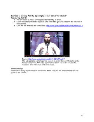 12
Exercise 1: Viewing Activity: Opening Speech_” IslamIs TheSolution!”
Previewing Activity:
1. You are about to view a short speech delivered by an Islam.
2. Listen very attentively to the speaker; take note of his gestures; observe the behavior of
his audience.
3. Click this link and view the short video : http://www.youtube.com/watch?v=lQNs7Fvu5_Y
Source: http://www.youtube.com/watch?v=lQNs7Fvu5_Y
This site contains a short opening speech of Abdur Raheem McCarthy at the
Peace Conference. McCarthy explains how Islam can be the solution for
mankind. This video runs for 8:50 minutes.
While Viewing
Take note of every important detail in the video. Make sure you are able to identify the key
points of the speech.
 
