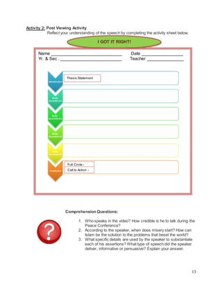 13
Activity 2: Post Viewing Activity
Reflect your understanding of the speech by completing the activity sheet below.
Comprehension Questions:
1. Who speaks in the video? How credible is he to talk during the
Peace Conference?
2. According to the speaker, when does misery start? How can
Islam be the solution to the problems that beset the world?
3. What specific details are used by the speaker to substantiate
each of his assertions? What type of speech did the speaker
deliver, informative or persuasive? Explain your answer.
I GOT IT RIGHT!
Name _____________________________ Date _________________
Yr. & Sec . _________________________ Teacher _______________
Full Circle -
Call to Action -
Thesis Statement
 