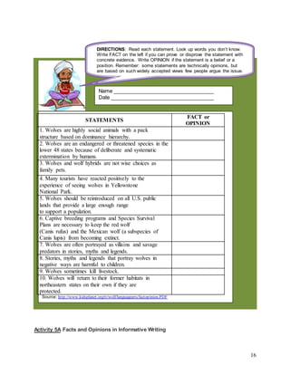 16
Activity 5A Facts and Opinions in Informative Writing
STATEMENTS
FACT or
OPINION
1. Wolves are highly social animals with a pack
structure based on dominance hierarchy.
2. Wolves are an endangered or threatened species in the
lower 48 states because of deliberate and systematic
extermination by humans.
3. Wolves and wolf hybrids are not wise choices as
family pets.
4. Many tourists have reacted positively to the
experience of seeing wolves in Yellowstone
National Park.
5. Wolves should be reintroduced on all U.S. public
lands that provide a large enough range
to support a population.
6. Captive breeding programs and Species Survival
Plans are necessary to keep the red wolf
(Canis rufus) and the Mexican wolf (a subspecies of
Canis lupis) from becoming extinct.
7. Wolves are often portrayed as villains and savage
predators in stories, myths and legends.
8. Stories, myths and legends that portray wolves in
negative ways are harmful to children.
9. Wolves sometimes kill livestock.
10. Wolves will return to their former habitats in
northeastern states on their own if they are
protected.
Source: http://www.kidsplanet.org/tt/wolf/languagearts/factopinion.PDF
Name ___________________________________
Date ____________________________________
DIRECTIONS: Read each statement. Look up words you don’t know.
Write FACT on the left if you can prove or disprove the statement with
concrete evidence. Write OPINION if the statement is a belief or a
position. Remember: some statements are technically opinions, but
are based on such widely accepted views few people argue the issue.
 