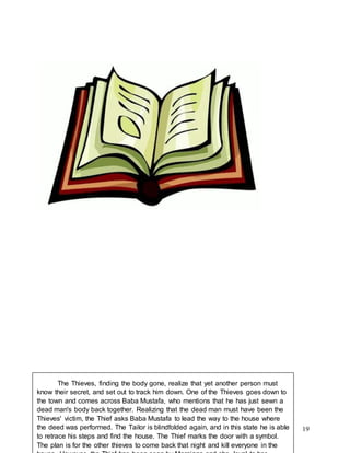 19
The Thieves, finding the body gone, realize that yet another person must
know their secret, and set out to track him down. One of the Thieves goes down to
the town and comes across Baba Mustafa, who mentions that he has just sewn a
dead man's body back together. Realizing that the dead man must have been the
Thieves' victim, the Thief asks Baba Mustafa to lead the way to the house where
the deed was performed. The Tailor is blindfolded again, and in this state he is able
to retrace his steps and find the house. The Thief marks the door with a symbol.
The plan is for the other thieves to come back that night and kill everyone in the
 